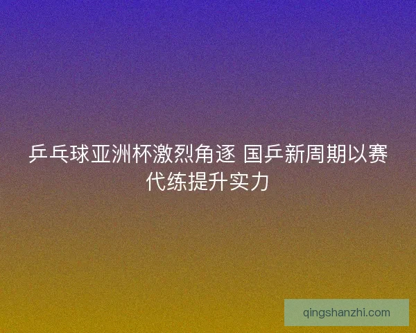 乒乓球亚洲杯激烈角逐 国乒新周期以赛代练提升实力