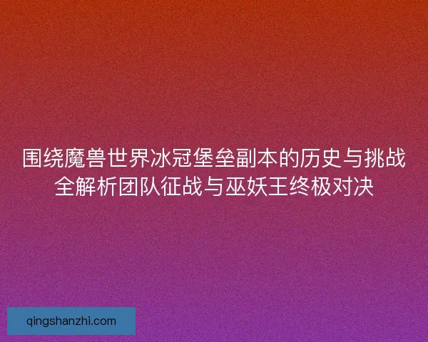 围绕魔兽世界冰冠堡垒副本的历史与挑战全解析团队征战与巫妖王终极对决