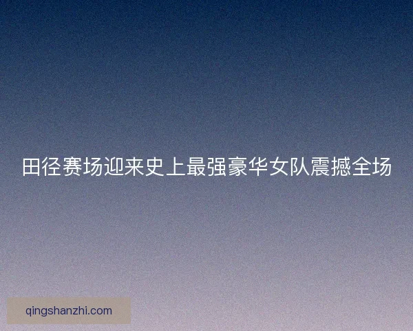 田径赛场迎来史上最强豪华女队震撼全场