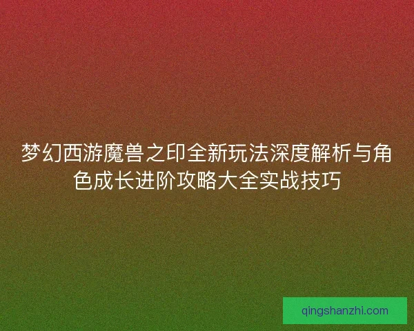 梦幻西游魔兽之印全新玩法深度解析与角色成长进阶攻略大全实战技巧