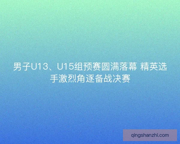 男子U13、U15组预赛圆满落幕 精英选手激烈角逐备战决赛 男子U13、U15组预赛圆满落幕 精英选手激烈角逐备战决赛