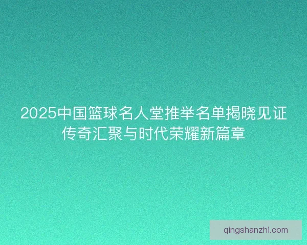 2025中国篮球名人堂推举名单揭晓见证传奇汇聚与时代荣耀新篇章