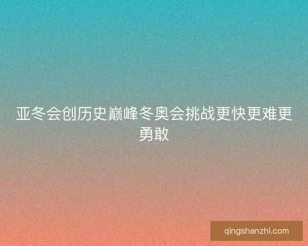亚冬会创历史巅峰冬奥会挑战更快更难更勇敢