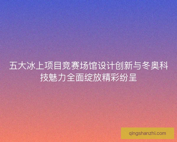 五大冰上项目竞赛场馆设计创新与冬奥科技魅力全面绽放精彩纷呈 五大冰上项目竞赛场馆设计创新与冬奥科技魅力全面绽放精彩纷呈