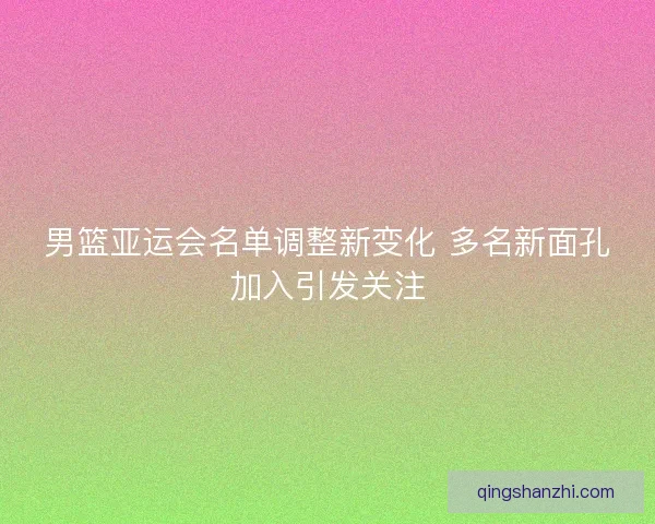 男篮亚运会名单调整新变化 多名新面孔加入引发关注 男篮亚运会名单调整新变化 多名新面孔加入引发关注