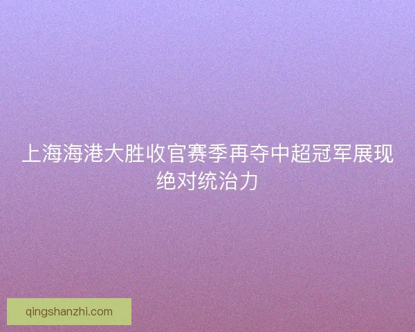 上海海港大胜收官赛季再夺中超冠军展现绝对统治力