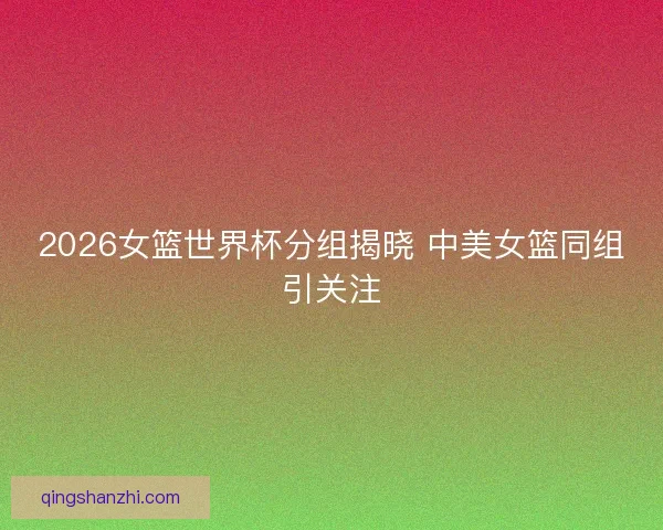 2026女篮世界杯分组揭晓 中美女篮同组引关注