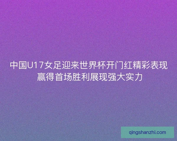 中国U17女足迎来世界杯开门红精彩表现 赢得首场胜利展现强大实力 中国U17女足迎来世界杯开门红精彩表现 赢得首场胜利展现强大实力