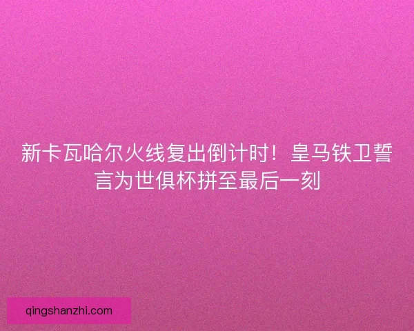 新卡瓦哈尔火线复出倒计时！皇马铁卫誓言为世俱杯拼至最后一刻
