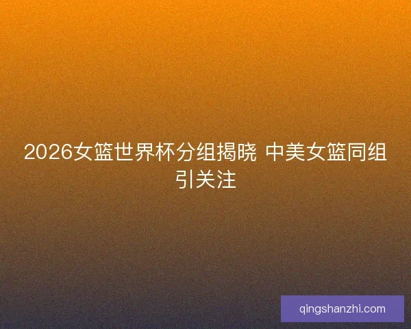 2026女篮世界杯分组揭晓 中美女篮同组引关注 2026女篮世界杯分组揭晓 中美女篮同组引关注